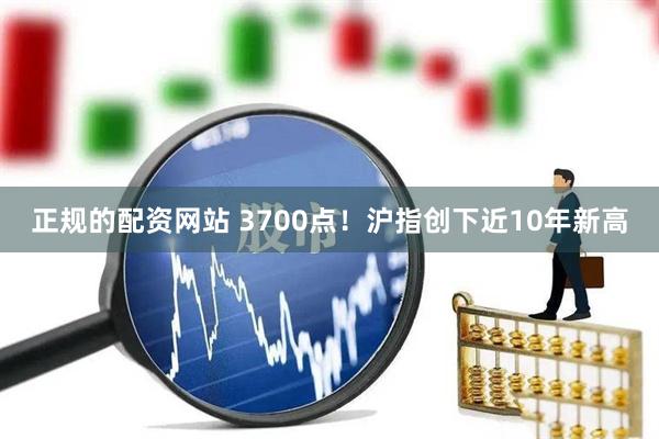 正规的配资网站 3700点！沪指创下近10年新高