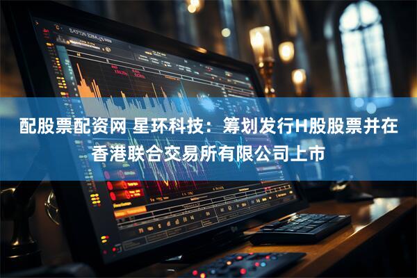 配股票配资网 星环科技：筹划发行H股股票并在香港联合交易所有限公司上市