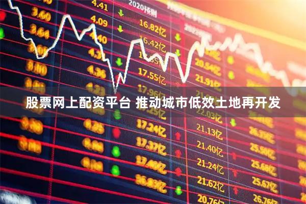 股票网上配资平台 推动城市低效土地再开发