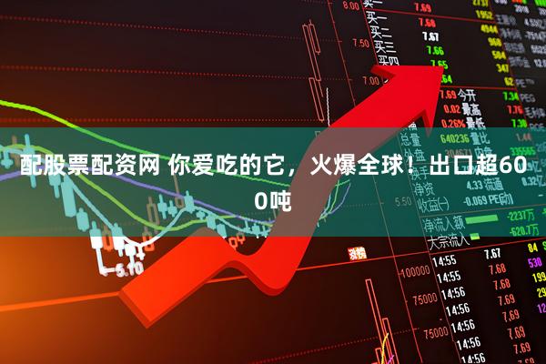配股票配资网 你爱吃的它，火爆全球！出口超600吨