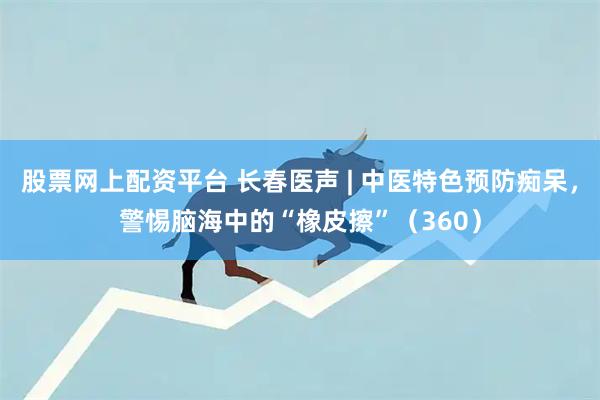 股票网上配资平台 长春医声 | 中医特色预防痴呆,警惕脑海中的“橡皮擦”(360)