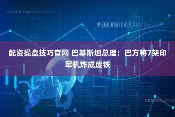 配资操盘技巧官网 巴基斯坦总理：巴方将7架印军机炸成废铁