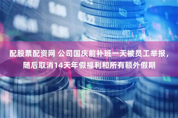 配股票配资网 公司国庆前补班一天被员工举报，随后取消14天年假福利和所有额外假期
