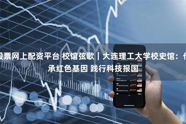 股票网上配资平台 校馆弦歌｜大连理工大学校史馆：传承红色基因 践行科技报国