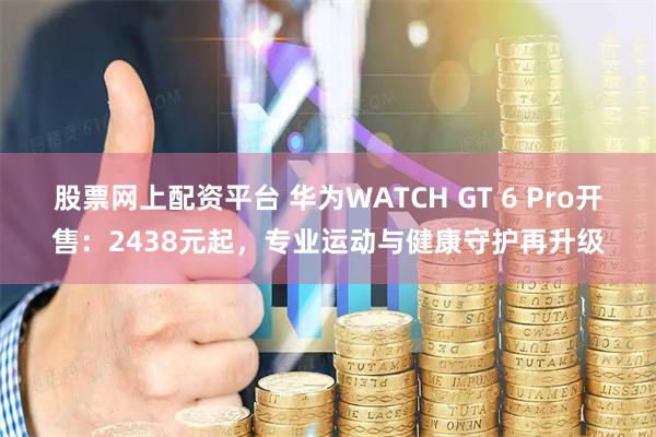 股票网上配资平台 华为WATCH GT 6 Pro开售：2438元起，专业运动与健康守护再升级
