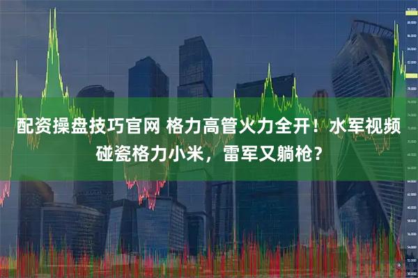 配资操盘技巧官网 格力高管火力全开！水军视频碰瓷格力小米，雷军又躺枪？