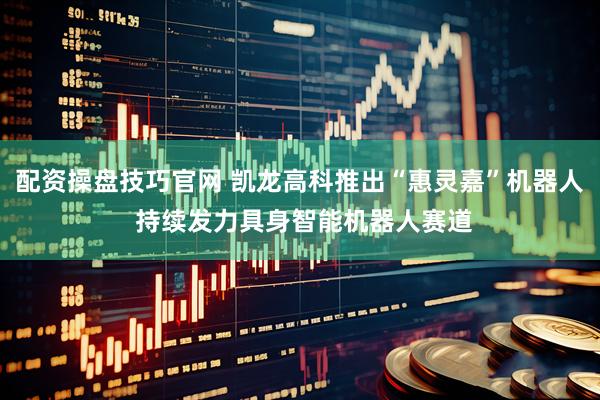 配资操盘技巧官网 凯龙高科推出“惠灵嘉”机器人 持续发力具身智能机器人赛道