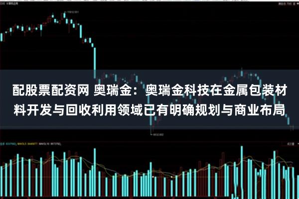 配股票配资网 奥瑞金：奥瑞金科技在金属包装材料开发与回收利用领域已有明确规划与商业布局