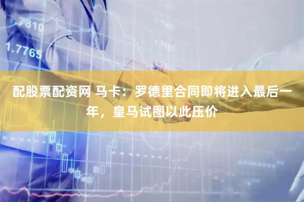 配股票配资网 马卡：罗德里合同即将进入最后一年，皇马试图以此压价