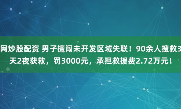 网炒股配资 男子擅闯未开发区域失联！90余人搜救3天2夜获救，罚3000元，承担救援费2.72万元！