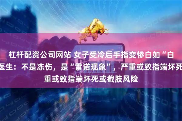 杠杆配资公司网站 女子受冷后手指变惨白如“白色香肠”，医生：不是冻伤，是“雷诺现象”，严重或致指端坏死或截肢风险