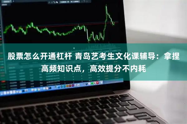 股票怎么开通杠杆 青岛艺考生文化课辅导：拿捏高频知识点，高效提分不内耗