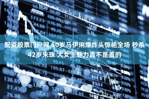 配资股票门户网 50岁马伊琍爆炸头惊艳全场 秒杀42岁朱珠 大女主魅力真不是盖的