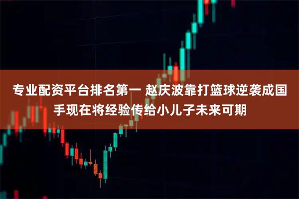 专业配资平台排名第一 赵庆波靠打篮球逆袭成国手现在将经验传给小儿子未来可期