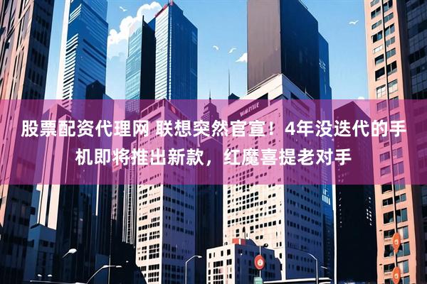 股票配资代理网 联想突然官宣！4年没迭代的手机即将推出新款，红魔喜提老对手