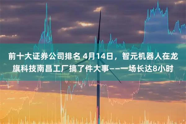 前十大证券公司排名 4月14日，智元机器人在龙旗科技南昌工厂搞了件大事——一场长达8小时