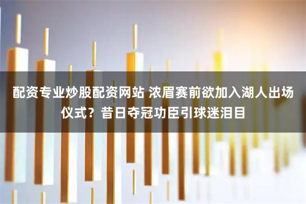 配资专业炒股配资网站 浓眉赛前欲加入湖人出场仪式？昔日夺冠功臣引球迷泪目