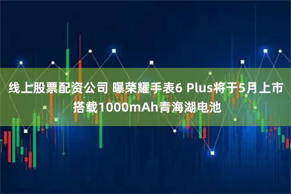 线上股票配资公司 曝荣耀手表6 Plus将于5月上市 搭载1000mAh青海湖电池