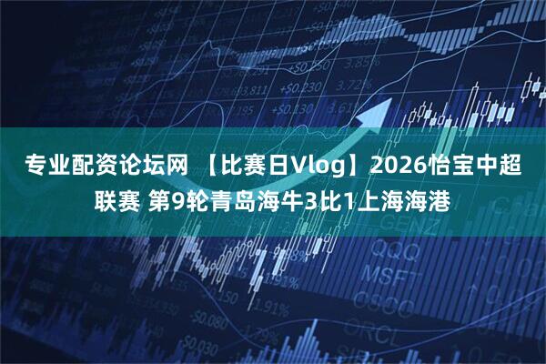专业配资论坛网 【比赛日Vlog】2026怡宝中超联赛 第9轮青岛海牛3比1上海海港