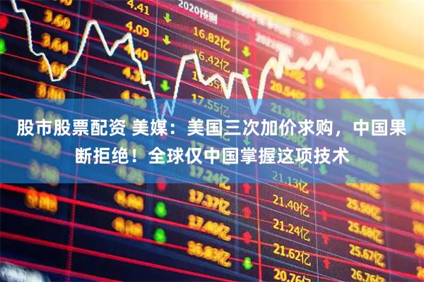 股市股票配资 美媒：美国三次加价求购，中国果断拒绝！全球仅中国掌握这项技术