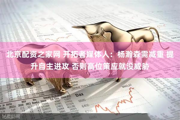 北京配资之家网 开拓者媒体人:杨瀚森需减重 提升自主进攻 否则高位策应就没威胁
