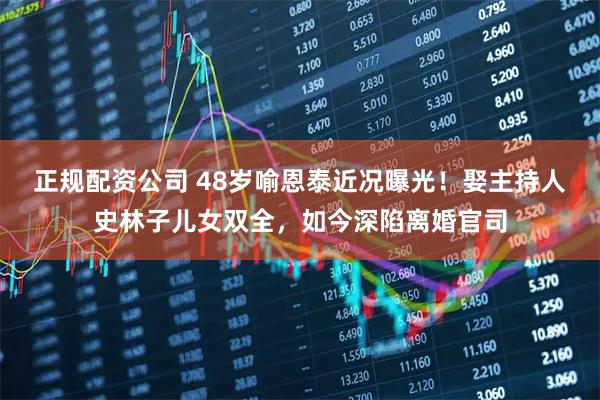 正规配资公司 48岁喻恩泰近况曝光！娶主持人史林子儿女双全，如今深陷离婚官司