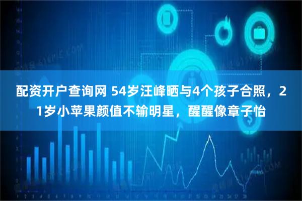 配资开户查询网 54岁汪峰晒与4个孩子合照，21岁小苹果颜值不输明星，醒醒像章子怡