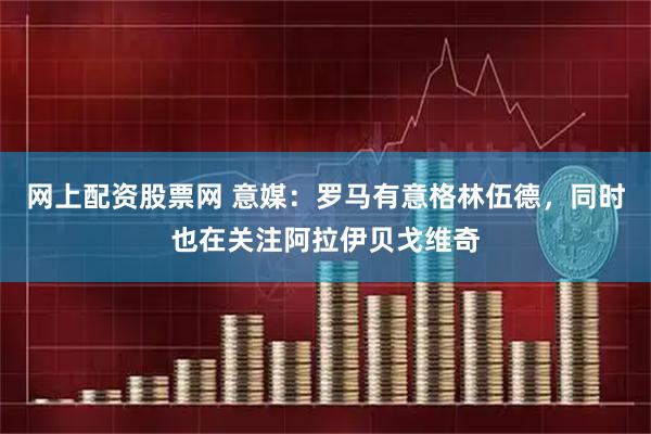 网上配资股票网 意媒：罗马有意格林伍德，同时也在关注阿拉伊贝戈维奇
