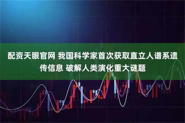配资天眼官网 我国科学家首次获取直立人谱系遗传信息 破解人类演化重大谜题